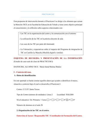 PRÁCTICUM TICE
Esta propuesta de intervención durante el Practicum I se dirige a los alumnos que cursan
la Mención TICE en la Facultad de Educación de Toledo y tiene como objetivo principal
el conocimiento y la reflexión sobre aspectos relacionados con:
- Las TIC en la organización del centro y la comunicación con el entorno
- La utilización de las TIC en la práctica docente de aula
- Los usos de las TIC por parte del alumnado
- La Valoración y expectativas sobre el impacto del Programa de integración de
TIC en Castilla-La Mancha (Mochila digital o similar).
ESQUEMA DE RECOGIDA Y PRESENTACIÓN DE LA INFORMACIÓN
(Estudio de caso-aula de clase de PRACTICUM I)
DATOS DEL ALUMNO TICE: María Salud Molina Muñoz
I – Contexto del caso.
1.- Datos de identificación:
En este apartado se harán constar aquellos datos que ayuden a identificar el marco,
situación o contexto bajo el cual se desarrolla el Practicum I:
Centro: C.E.I.P. Santa Teresa
Tipo de Centro (número de unidades): Línea 2 Localidad: TOLEDO
Nivel educativo: Ed. Primaria / Curso 1º 2º 3º 4º 5º 6º
Número de alumnos en el aula 20
2. Organización de las TIC en el centro:
Entrevista al Asesor / Responsable TIC / Coordinador de Formación del Centro.
 