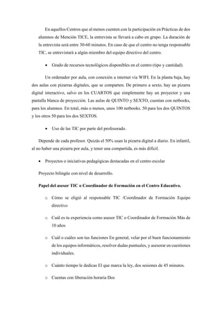 En aquellos Centros que al menos cuenten con la participación en Prácticas de dos
alumnos de Mención TICE, la entrevista se llevará a cabo en grupo. La duración de
la entrevista será entre 30-60 minutos. En caso de que el centro no tenga responsable
TIC, se entrevistará a algún miembro del equipo directivo del centro.
 Grado de recursos tecnológicos disponibles en el centro (tipo y cantidad).
Un ordenador por aula, con conexión a internet vía WIFI. En la planta baja, hay
dos aulas con pizarras digitales, que se comparten. De primero a sexto, hay un pizarra
digital interactivo, salvo en los CUARTOS que simplemente hay un proyector y una
pantalla blanca de proyección. Las aulas de QUINTO y SEXTO, cuentan con netbooks,
para los alumnos. En total, más o menos, unos 100 netbooks. 50 para los dos QUINTOS
y los otros 50 para los dos SEXTOS.
 Uso de las TIC por parte del profesorado.
Depende de cada profesor. Quizás el 50% usan la pizarra digital a diario. En infantil,
al no haber una pizarra por aula, y tener una compartida, es más difícil.
 Proyectos o iniciativas pedagógicas destacadas en el centro escolar
Proyecto bilingüe con nivel de desarrollo.
Papel del asesor TIC o Coordinador de Formación en el Centro Educativo.
o Cómo se eligió al responsable TIC /Coordinador de Formación Equipo
directivo
o Cuál es tu experiencia como asesor TIC o Coordinador de Formación Más de
10 años
o Cuál o cuáles son tus funciones En general, velar por el buen funcionamiento
de los equipos informáticos, resolver dudas puntuales, y asesorar en cuestiones
individuales.
o Cuánto tiempo le dedicas El que marca la ley, dos sesiones de 45 minutos.
o Cuentas con liberación horaria Dos
 