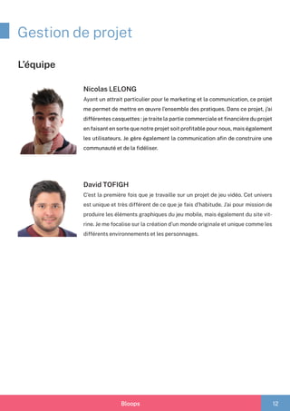 Bloops 12
Gestion de projet
Nicolas LELONG
Ayant un attrait particulier pour le marketing et la communication, ce projet
me permet de mettre en œuvre l’ensemble des pratiques. Dans ce projet, j’ai
différentes casquettes : je traite la partie commerciale et financière du projet
en faisant en sorte que notre projet soit profitable pour nous, mais également
les utilisateurs. Je gère également la communication afin de construire une
communauté et de la fidéliser.
David TOFIGH
C’est la première fois que je travaille sur un projet de jeu vidéo. Cet univers
est unique et très différent de ce que je fais d’habitude. J’ai pour mission de
produire les éléments graphiques du jeu mobile, mais également du site vit-
rine. Je me focalise sur la création d’un monde originale et unique comme les
différents environnements et les personnages.
L’équipe
 