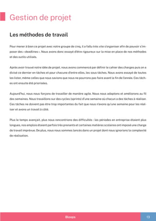 Bloops 13
Gestion de projet
Les méthodes de travail
Pour mener à bien ce projet avec notre groupe de cinq, il a fallu très vite s’organiser afin de pouvoir s’im-
poser des « deadlines ». Nous avons donc essayé d’être rigoureux sur la mise en place de nos méthodes
et des outils utilisés.
Après avoir trouvé notre idée de projet, nous avons commencé par définir le cahier des charges puis on a
divisé ce dernier en tâches et pour chacune d’entre elles, les sous tâches. Nous avons essayé de toutes
les lister, même celles que nous savions que nous ne pourrons pas faire avant la fin de l’année. Ces tâch-
es ont ensuite été priorisées.
Aujourd’hui, nous nous forçons de travailler de manière agile. Nous nous adaptons et améliorons au fil
des semaines. Nous travaillons sur des cycles (sprints) d’une semaine où chacun a des tâches à réaliser.
Ces tâches ne doivent pas être trop importantes du fait que nous n’avons qu’une semaine pour les réal-
iser et avons un travail à côté.
Plus le temps avançait, plus nous rencontrions des difficultés : les périodes en entreprise étaient plus
longues, nos emplois étaient parfois très prenants et certaines matières scolaires ont imposé une charge
de travail imprévue. De plus, nous nous sommes lancés dans un projet dont nous ignorions la complexité
de réalisation.
 