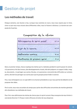 Bloops 14
Gestion de projet
Chaque semaine, une réunion a lieu. Lorsque nous sommes en cours, nous nous voyons pour la faire,
sinon vu que nous nous situons dans différentes villes, nous la faisons à distance. La réunion est com-
posée de 4 parties.
Dans un premier temps, chacun explique les tâches qu’il a réalisées pendant le sprint passé. En amont,
si la personne a fait des travaux, des développements visuels, elle doit préparer un support (vidéo, imag-
es, documents…) à partager aux autres. De plus, si la personne a rencontré des difficultés sur certains
points, elle doit les partager aux autres pour que le groupe puisse l’aider à avancer.
Puis, nous échangeons sur un sujet défini à la réunion précédente ce qui nous permet de débattre et de
proposer des idées.
Par la suite, nous nous accordons du temps pour parler des difficultés rencontrées de manière générale
afin d’améliorer nos méthodes de travail.
Pour finir, nous définissons les tâches de chacun pour le sprint suivant. Nous essayons de nous limiter à
une durée d’environ 1 h 15 pour rester efficaces et éviter de nous disperser.
Les méthodes de travail
 