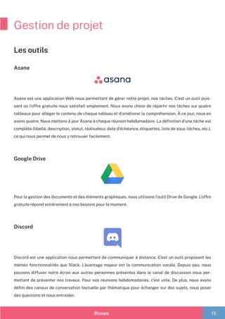 Bloops 15
Gestion de projet
Asana
Asana est une application Web nous permettant de gérer notre projet, nos tâches. C’est un outil puis-
sant où l’offre gratuite nous satisfait amplement. Nous avons choisi de répartir nos tâches sur quatre
tableaux pour alléger le contenu de chaque tableau et d’améliorer la compréhension. À ce jour, nous en
avons quatre. Nous mettons à jour Asana à chaque réunion hebdomadaire. La définition d’une tâche est
complète (libellé, description, statut, réalisateur, date d’échéance, étiquettes, liste de sous-tâches, etc.),
ce qui nous permet de nous y retrouver facilement.
Google Drive
Pour la gestion des documents et des éléments graphiques, nous utilisons l’outil Drive de Google. L’offre
gratuite répond entièrement à nos besoins pour le moment.
Discord
Discord est une application nous permettant de communiquer à distance. C’est un outil proposant les
mêmes fonctionnalités que Slack. L’avantage majeur est la communication vocale. Depuis peu, nous
pouvons diffuser notre écran aux autres personnes présentes dans le canal de discussion nous per-
mettant de présenter nos travaux. Pour nos réunions hebdomadaires, c’est utile. De plus, nous avons
défini des canaux de conversation textuelle par thématique pour échanger sur des sujets, nous poser
des questions et nous entraider.
Les outils
 