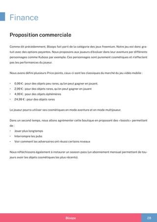 Bloops 28
Finance
Proposition commerciale
Comme dit précédemment, Bloops fait parti de la catégorie des jeux freemium. Notre jeu est donc gra-
tuit avec des options payantes. Nous proposons aux joueurs d’évoluer dans leur aventure par différents
personnages comme Kuboss par exemple. Ces personnages sont purement cosmétiques et n’affectent
pas les performances du joueur.
Nous avons défini plusieurs Price points, ceux-ci sont les classiques du marché du jeu vidéo mobile :
•	 0,99 € : pour des objets peu rares, qu’on peut gagner en jouant.
•	 2,99 € : pour des objets rares, qu’on peut gagner en jouant
•	 4,99 € : pour des objets éphémères	
•	 24,99 € : pour des objets rares
Le joueur pourra utiliser ses cosmétiques en mode aventure et en mode multijoueur.
Dans un second temps, nous allons agrémenter cette boutique en proposant des « boosts » permettant
de :
•	 Jouer plus longtemps
•	 Interrompre les pubs
•	 Voir comment les adversaires ont réussi certains niveaux
Nous réfléchissons également à instaurer un season-pass (un abonnement mensuel permettant de tou-
jours avoir les objets cosmétiques les plus récents).
 