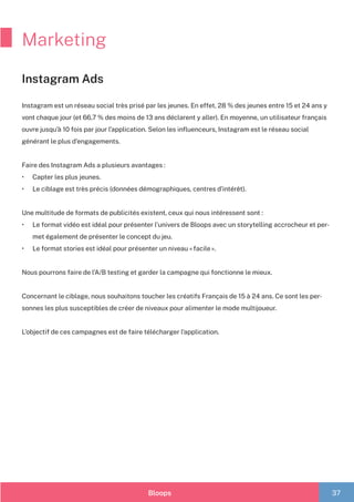 Bloops 37
Marketing
Instagram Ads
Instagram est un réseau social très prisé par les jeunes. En effet, 28 % des jeunes entre 15 et 24 ans y
vont chaque jour (et 66,7 % des moins de 13 ans déclarent y aller). En moyenne, un utilisateur français
ouvre jusqu’à 10 fois par jour l’application. Selon les influenceurs, Instagram est le réseau social
générant le plus d’engagements.
Faire des Instagram Ads a plusieurs avantages :
•	 Capter les plus jeunes.
•	 Le ciblage est très précis (données démographiques, centres d’intérêt).
Une multitude de formats de publicités existent, ceux qui nous intéressent sont :
•	 Le format vidéo est idéal pour présenter l’univers de Bloops avec un storytelling accrocheur et per-
met également de présenter le concept du jeu.
•	 Le format stories est idéal pour présenter un niveau « facile ».
	
Nous pourrons faire de l’A/B testing et garder la campagne qui fonctionne le mieux.
Concernant le ciblage, nous souhaitons toucher les créatifs Français de 15 à 24 ans. Ce sont les per-
sonnes les plus susceptibles de créer de niveaux pour alimenter le mode multijoueur.
L’objectif de ces campagnes est de faire télécharger l’application.
 