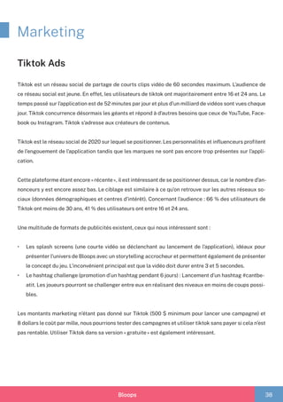 Bloops 38
Marketing
Tiktok Ads
Tiktok est un réseau social de partage de courts clips vidéo de 60 secondes maximum. L’audience de
ce réseau social est jeune. En effet, les utilisateurs de tiktok ont majoritairement entre 16 et 24 ans. Le
temps passé sur l’application est de 52 minutes par jour et plus d’un milliard de vidéos sont vues chaque
jour. Tiktok concurrence désormais les géants et répond à d’autres besoins que ceux de YouTube, Face-
book ou Instagram. Tiktok s’adresse aux créateurs de contenus.
Tiktok est le réseau social de 2020 sur lequel se positionner. Les personnalités et influenceurs profitent
de l’engouement de l’application tandis que les marques ne sont pas encore trop présentes sur l’appli-
cation.
Cette plateforme étant encore « récente », il est intéressant de se positionner dessus, car le nombre d’an-
nonceurs y est encore assez bas. Le ciblage est similaire à ce qu’on retrouve sur les autres réseaux so-
ciaux (données démographiques et centres d’intérêt). Concernant l’audience : 66 % des utilisateurs de
Tiktok ont moins de 30 ans, 41 % des utilisateurs ont entre 16 et 24 ans.
Une multitude de formats de publicités existent, ceux qui nous intéressent sont :
•	 Les splash screens (une courte vidéo se déclenchant au lancement de l’application), idéaux pour
présenter l’univers de Bloops avec un storytelling accrocheur et permettent également de présenter
le concept du jeu. L’inconvénient principal est que la vidéo doit durer entre 3 et 5 secondes.	
•	 Le hashtag challenge (promotion d’un hashtag pendant 6 jours) : Lancement d’un hashtag #cantbe-
atit. Les joueurs pourront se challenger entre eux en réalisant des niveaux en moins de coups possi-
bles.
Les montants marketing n’étant pas donné sur Tiktok (500 $ minimum pour lancer une campagne) et
8 dollars le coût par mille, nous pourrions tester des campagnes et utiliser tiktok sans payer si cela n’est
pas rentable. Utiliser Tiktok dans sa version « gratuite » est également intéressant.
 