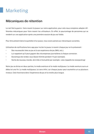 Bloops 40
Marketing
Mécaniques de rétention
Le nerf de la guerre : faire revenir le joueur sur notre application, pour cela nous comptons adopter dif-
férentes mécaniques pour faire revenir les utilisateurs. En effet, le pourcentage de personnes qui se
rendent sur une application après une première session de jeu est faible.
Pour être présent dans le quotidien d’un joueur, nous avons pensé aux mécaniques suivantes.
Utilisation de notifications hors app pour inciter le joueur à revenir chaque jour en le prévenant :
•	 	 Des nouveautés liées au jeu et à son expérience de jeu (MAJ, etc.).
•	 	 Lui rappelant qu’il peut gagner des récompenses journalières à chaque connexion.
•	 	 Dynamique de rendez-vous (boost illimité pendant 1 h par exemple).
•	 	 Sortie de nouveau monde, skin (liés à l’actualité par exemple : cela s’appelle du newsjacking)
Notre jeu se divise en deux parties, le mode aventure et le mode multijoueur. Le mode aventure aura un
début et une fin. Le mode multijoueur, lui sera infini, car chaque joueur peut soumettre un ou plusieurs
niveaux. Cela favorisera donc l’expérience de jeu et la rendra plus longue.
 