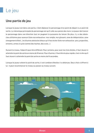 Bloops 6
Le jeu
Une partie de jeu
Lorsque le joueur est dans une partie, il doit déplacer le personnage d’un point de départ à un point de
sortie. La mécanique principale du personnage est qu’il colle aux parois des murs. Le joueur doit lancer
le personnage dans une direction tout en jaugeant la puissance du lancer. De plus, il y a des obsta-
cles utilitaires pour avancer (liste non exhaustive : mur simple, mur glissant, zone de téléportation, zone
changement d’état…) et d’autres obstacles létaux qu’il faut éviter (liste non exhaustive : pics, projectiles,
ennemis, armes à cycle comme des haches, des scies…).
Suivant le niveau, l’objectif peut être différent. Pour certains, pour avoir les trois étoiles, il faut réussir à
atteindre le point de sortie en moins de N lancer. Pour d’autres, il faut être le plus rapide, c’est-à-dire qu’il
faut réussir à atteindre le point de sortie en moins de N secondes.
Lorsque le joueur atteint le point de sortie, il voit combien d’étoiles il a obtenues. Deux choix s’offrent à
lui : il peut recommencer le niveau ou passer au niveau suivant.
 