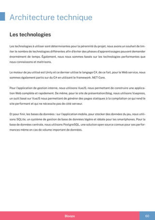 Bloops 60
Architecture technique
Les technologies à utiliser sont déterminantes pour la pérennité du projet, nous avons un souhait de lim-
iter le nombre de technologies différentes afin d’éviter des phases d’apprentissages pouvant demander
énormément de temps. Également, nous nous sommes basés sur les technologies performantes que
nous connaissons et maîtrisons.
Le moteur de jeu utilisé est Unity et ce dernier utilise le langage C#, de ce fait, pour le Web service, nous
sommes également partis sur du C# en utilisant le framework .NET Core.
Pour l’application de gestion interne, nous utilisons VueJS, nous permettant de construire une applica-
tion Web complète et rapidement. De même, pour le site de présentation/blog, nous utilisons Vuepress,
un outil basé sur VueJS nous permettant de générer des pages statiques à la compilation ce qui rend le
site performant et qui ne nécessite pas de côté serveur.
Et pour finir, les bases de données : sur l’application mobile, pour stocker des données du jeu, nous utili-
sons SQLite, un système de gestion de base de données légère et idéale pour les smartphones. Pour la
base de données centrale, nous utilisons PostgreSQL, une solution open source connue pour ses perfor-
mances même en cas de volume important de données.
Les technologies
 
