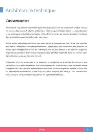 Bloops 64
Architecture technique
À l’inverse de ce que laisse augurer son appellation, le jeu vidéo n’est pas uniquement un objet visuel, il
est aussi un objet sonore. À tel point qu’il existe un métier uniquement dédié à celui-ci. Le sound design-
er est au jeu vidéo ce que le bruiteur est au cinéma. C’est un métier qui consiste à imaginer l’ambiance
d’un jeu et ses bruitages afin de le rendre plus vivant.
Afin de donner de l’ambiance à Bloops, nous avons décidé de lui donner une voix. Certes, il ne parle pas,
mais rien ne l’empêche de faire des gémissements. C’est pourquoi, lors d’une action de l’utilisateur sur
Bloops, celui-ci réagira avec un bruit. De cette façon, nous ajoutons de la vie et de l’ambiance au person-
nage. Nous avons décidé d’utiliser nos propres voix pour effectuer ces bruits. D’une par souci de copy-
right, et surtout parce que c’est plus marrant.
En plus des bruits du personnage, il y a également la musique du jeu à produire afin de donner une
identité sonore complète. Cependant, nous ne sommes pas des musiciens et nous ne possédons aucune
compétence pour en créer une. Après quelques tentatives, nous avons créé une mélodie au piano. Elle
est très simpliste et rentre dans la tête, ce qui est un très bon point pour notre jeu. Pour terminer, nous
avons changé le son du piano classique par un son légèrement robotique.
L’univers sonore
 