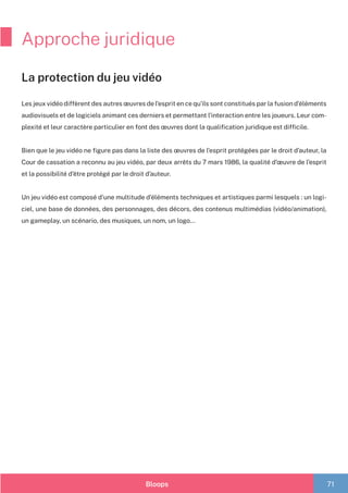 Bloops 71
Approche juridique
Les jeux vidéo diffèrent des autres œuvres de l’esprit en ce qu’ils sont constitués par la fusion d’éléments
audiovisuels et de logiciels animant ces derniers et permettant l’interaction entre les joueurs. Leur com-
plexité et leur caractère particulier en font des œuvres dont la qualification juridique est difficile.
	
Bien que le jeu vidéo ne figure pas dans la liste des œuvres de l’esprit protégées par le droit d’auteur, la
Cour de cassation a reconnu au jeu vidéo, par deux arrêts du 7 mars 1986, la qualité d’œuvre de l’esprit
et la possibilité d’être protégé par le droit d’auteur.
Un jeu vidéo est composé d’une multitude d’éléments techniques et artistiques parmi lesquels : un logi-
ciel, une base de données, des personnages, des décors, des contenus multimédias (vidéo/animation),
un gameplay, un scénario, des musiques, un nom, un logo…
La protection du jeu vidéo
 