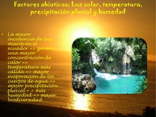 Factores abioticos; Luz solar, temperatura, precipitación pluvial y humedadLa mayor incidencia de luz ocurre en el ecuador => genera una mayor concentración de calor => temperatura más cálida => mayor evaporación de los cuerpos de agua => mayor precipitación pluvial = > más humedad => mayor biodiversidad