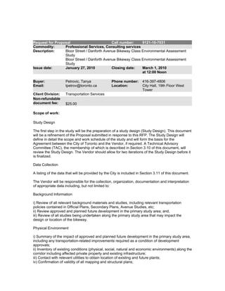 Request for Proposal                         Call number:     9121-10-7031
Commodity:       Professional Services, Consulting services
Description:     Bloor Street / Danforth Avenue Bikeway Class Environmental Assessment
                 Study
                 Bloor Street / Danforth Avenue Bikeway Class Environmental Assessment
                 Study
Issue date:      January 27, 2010            Closing date:    March 1, 2010
                                                              at 12:00 Noon

Buyer:               Petrovic, Tanya              Phone number:       416-397-4806
Email:               tpetrov@toronto.ca           Location:           City Hall, 19th Floor West
                                                                      Tower
Client Division:     Transportation Services
Non-refundable
document fee:        $25.00

Scope of work:

Study Design

The first step in the study will be the preparation of a study design (Study Design). This document
will be a refinement of the Proposal submitted in response to this RFP. The Study Design will
define in detail the scope and work schedule of the study and will form the basis for the
Agreement between the City of Toronto and the Vendor, if required. A Technical Advisory
Committee (TAC), the membership of which is described in Section 3.10 of this document, will
review the Study Design. The Vendor should allow for two iterations of the Study Design before it
is finalized.

Data Collection

A listing of the data that will be provided by the City is included in Section 3.11 of this document.

The Vendor will be responsible for the collection, organization, documentation and interpretation
of appropriate data including, but not limited to:

Background Information

i) Review of all relevant background materials and studies, including relevant transportation
policies contained in Official Plans, Secondary Plans, Avenue Studies, etc;
ii) Review approved and planned future development in the primary study area; and,
iii) Review of all studies being undertaken along the primary study area that may impact the
design or location of the bikeway.

Physical Environment

i) Summary of the impact of approved and planned future development in the primary study area,
including any transportation-related improvements required as a condition of development
approvals;
ii) Inventory of existing conditions (physical, social, natural and economic environments) along the
corridor including affected private property and existing infrastructure;
iii) Contact with relevant utilities to obtain location of existing and future plants;
iv) Confirmation of validity of all mapping and structural plans;
 