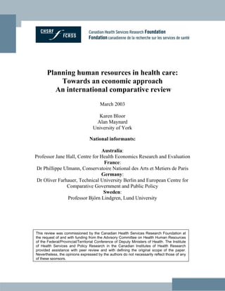 Planning human resources in health care:
          Towards an economic approach
         An international comparative review
                                       March 2003

                                     Karen Bloor
                                    Alan Maynard
                                   University of York

                                 National informants:

                                Australia:
Professor Jane Hall, Centre for Health Economics Research and Evaluation
                                 France:
 Dr Phillippe Ulmann, Conservatoire National des Arts et Metiers de Paris
                                Germany:
 Dr Oliver Farhauer, Technical University Berlin and European Centre for
               Comparative Government and Public Policy
                                 Sweden:
                Professor Bjőrn Lindgren, Lund University




This review was commissioned by the Canadian Health Services Research Foundation at
the request of and with funding from the Advisory Committee on Health Human Resources
of the Federal/Provincial/Territorial Conference of Deputy Ministers of Health. The Institute
of Health Services and Policy Research in the Canadian Institutes of Health Research
provided assistance with peer review and with defining the original scope of the paper.
Nevertheless, the opinions expressed by the authors do not necessarily reflect those of any
of these sponsors.
 
