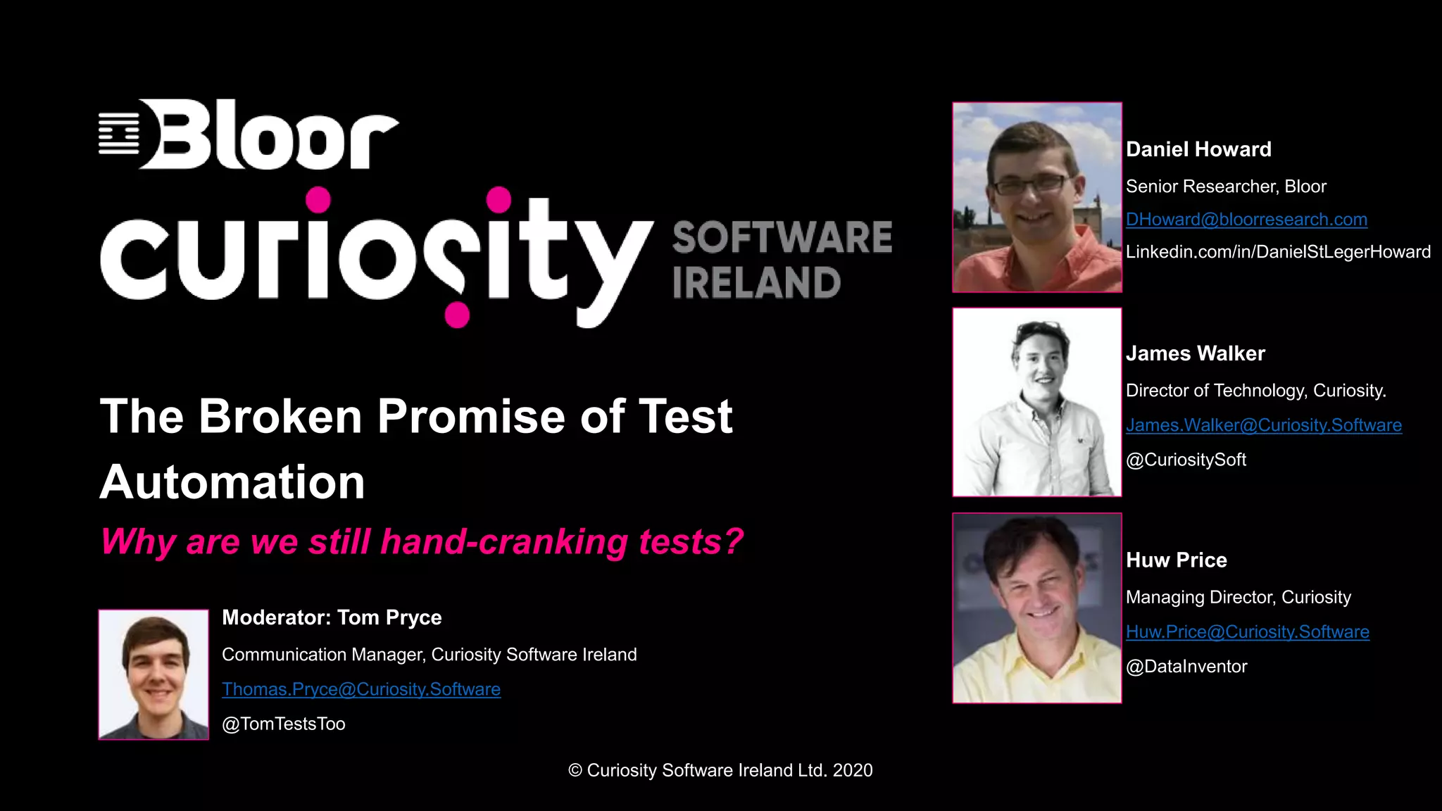 © Curiosity Software Ireland Ltd. 2020
The Broken Promise of Test
Automation
Why are we still hand-cranking tests?
Moderator: Tom Pryce
Communication Manager, Curiosity Software Ireland
Thomas.Pryce@Curiosity.Software
@TomTestsToo
Daniel Howard
Senior Researcher, Bloor
DHoward@bloorresearch.com
Linkedin.com/in/DanielStLegerHoward
James Walker
Director of Technology, Curiosity.
James.Walker@Curiosity.Software
@CuriositySoft
Huw Price
Managing Director, Curiosity
Huw.Price@Curiosity.Software
@DataInventor
 