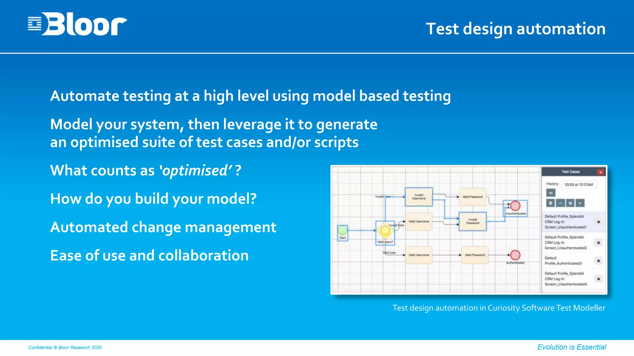 Confidential © Bloor Research 2020 Evolution is Essential
Test design automation
Automate testing at a high level using model based testing
Model your system, then leverage it to generate
an optimised suite of test cases and/or scripts
What counts as ‘optimised’ ?
How do you build your model?
Automated change management
Ease of use and collaboration
Test design automation in Curiosity SoftwareTest Modeller
 