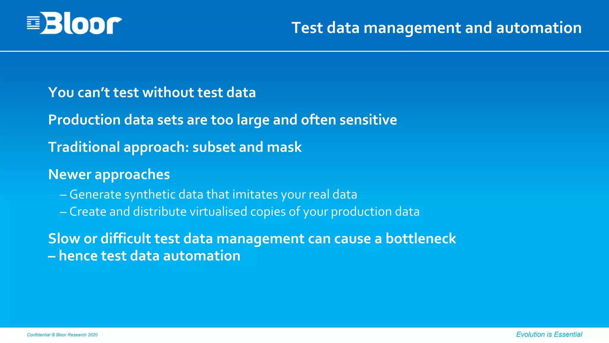 Confidential © Bloor Research 2020 Evolution is Essential
Test data management and automation
You can’t test without test data
Production data sets are too large and often sensitive
Traditional approach: subset and mask
Newer approaches
– Generate synthetic data that imitates your real data
– Create and distribute virtualised copies of your production data
Slow or difficult test data management can cause a bottleneck
– hence test data automation
 