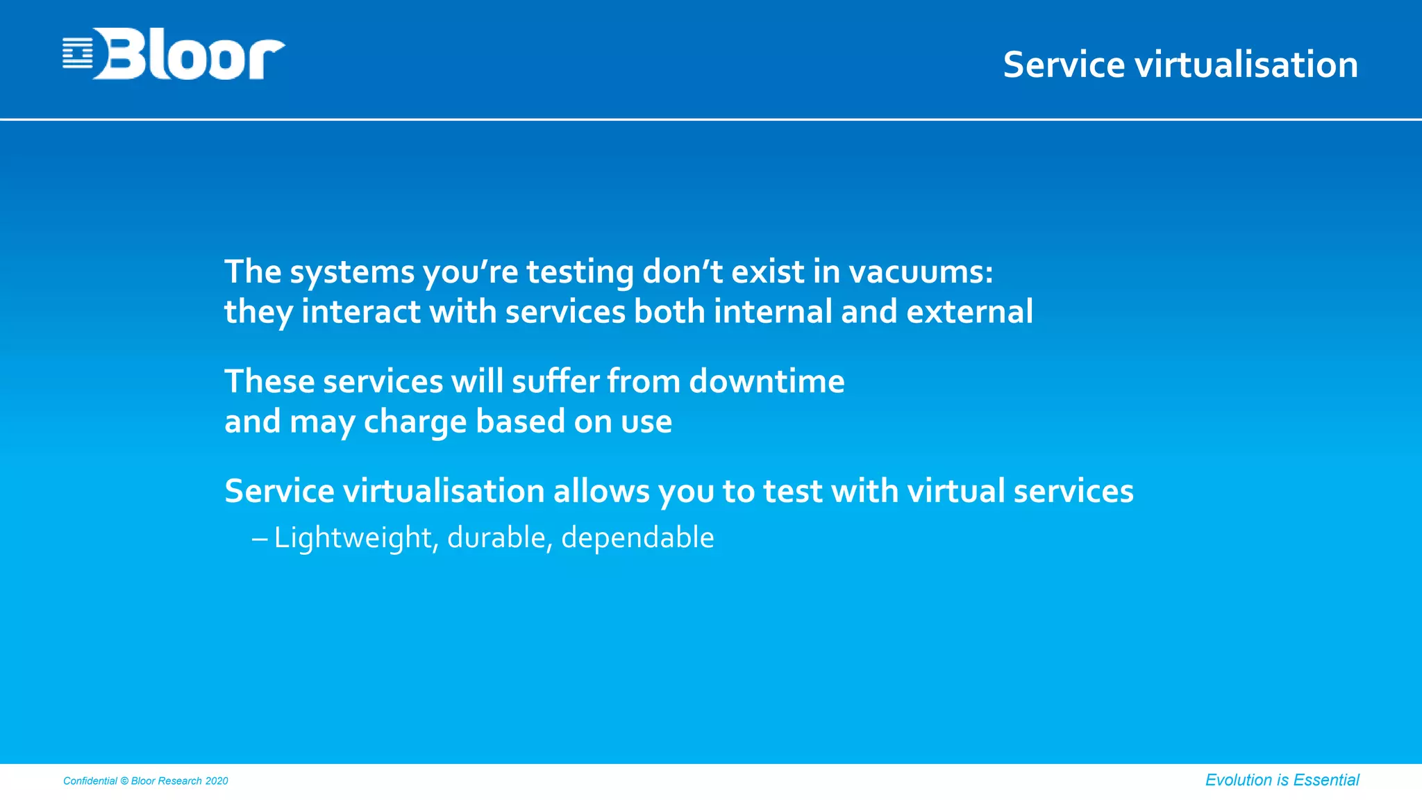 Confidential © Bloor Research 2020 Evolution is Essential
Service virtualisation
The systems you’re testing don’t exist in vacuums:
they interact with services both internal and external
These services will suffer from downtime
and may charge based on use
Service virtualisation allows you to test with virtual services
– Lightweight, durable, dependable
 