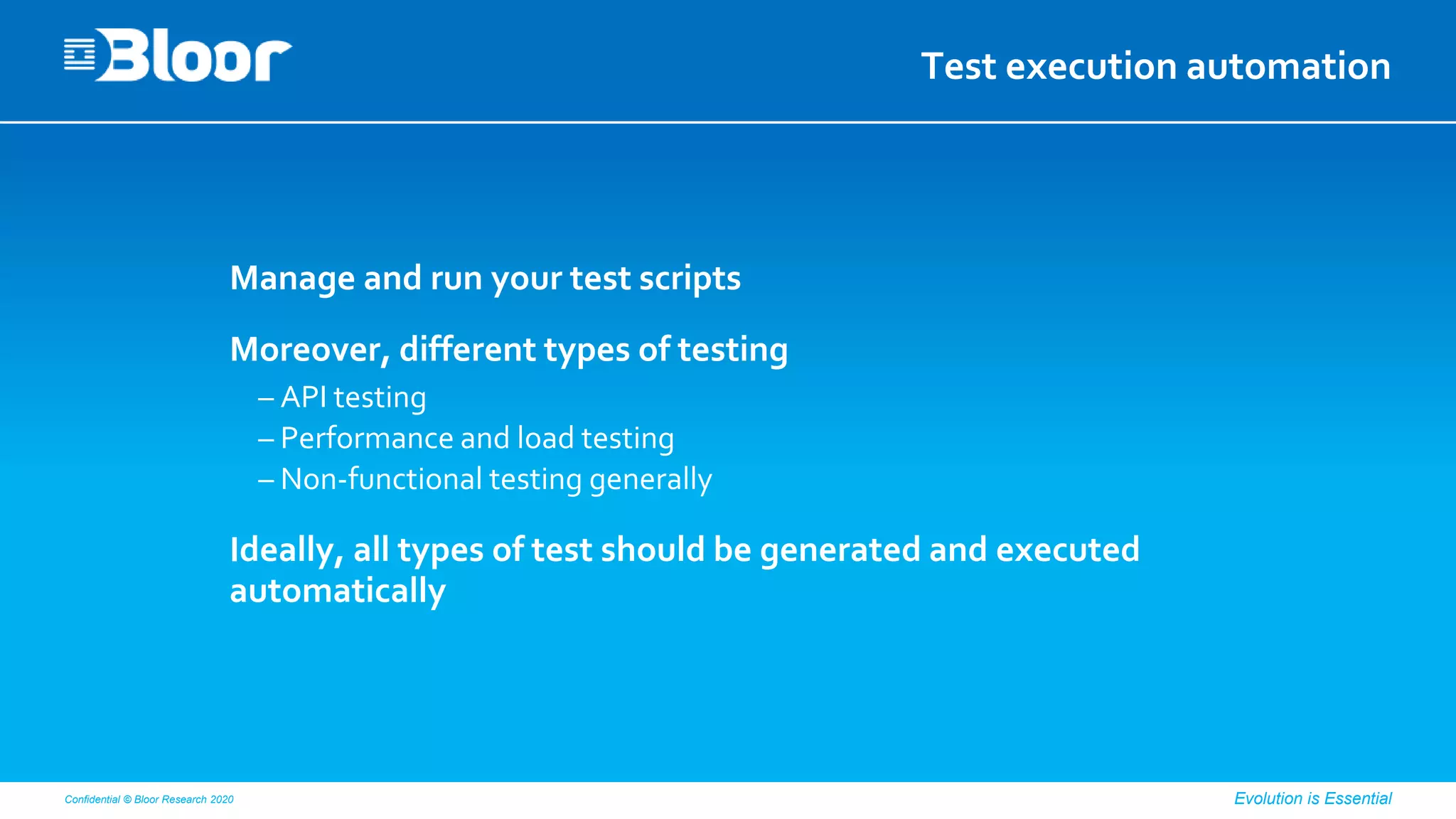 Confidential © Bloor Research 2020 Evolution is Essential
Test execution automation
Manage and run your test scripts
Moreover, different types of testing
– API testing
– Performance and load testing
– Non-functional testing generally
Ideally, all types of test should be generated and executed
automatically
 