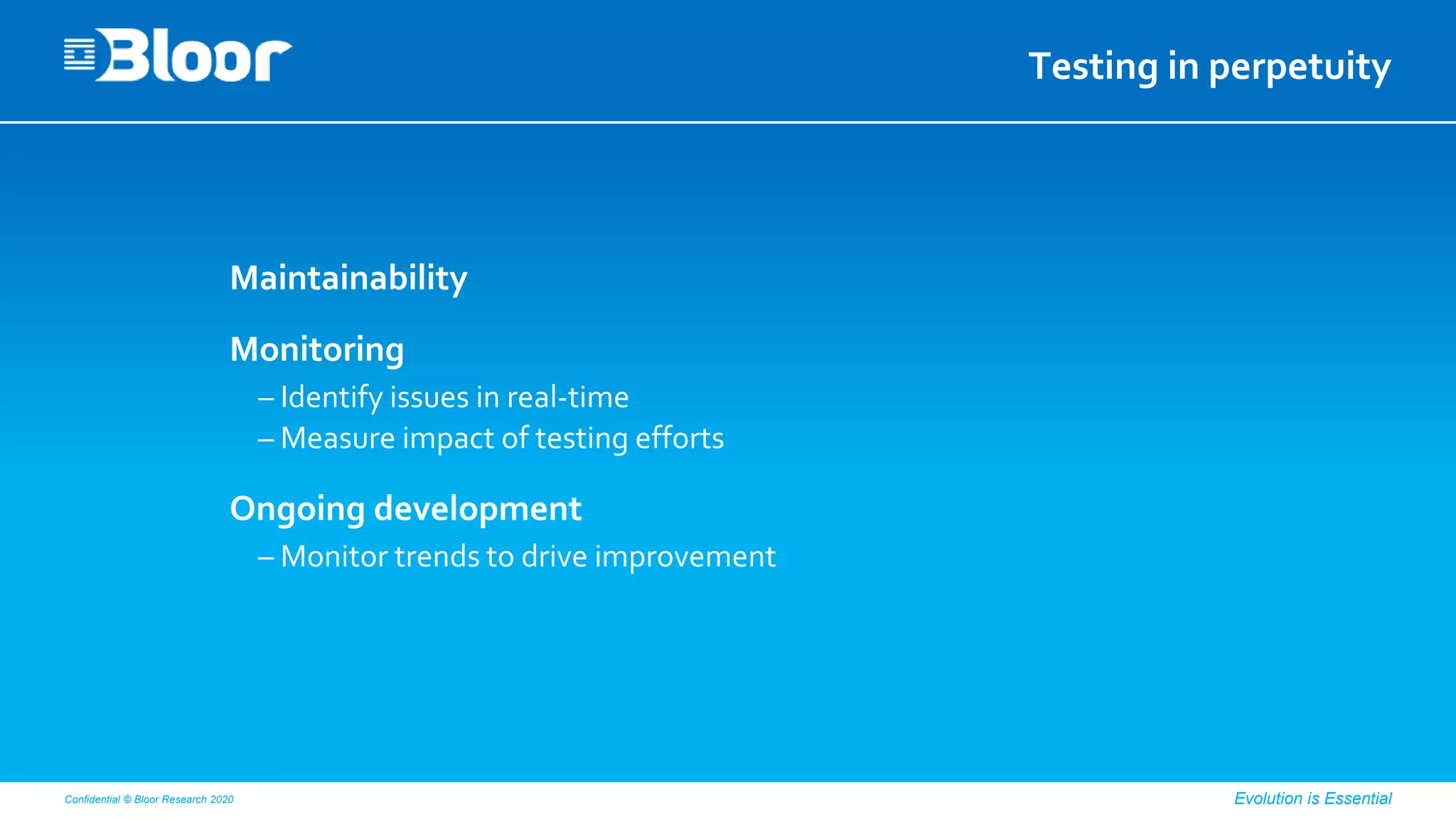 Confidential © Bloor Research 2020 Evolution is Essential
Testing in perpetuity
Maintainability
Monitoring
– Identify issues in real-time
– Measure impact of testing efforts
Ongoing development
– Monitor trends to drive improvement
 