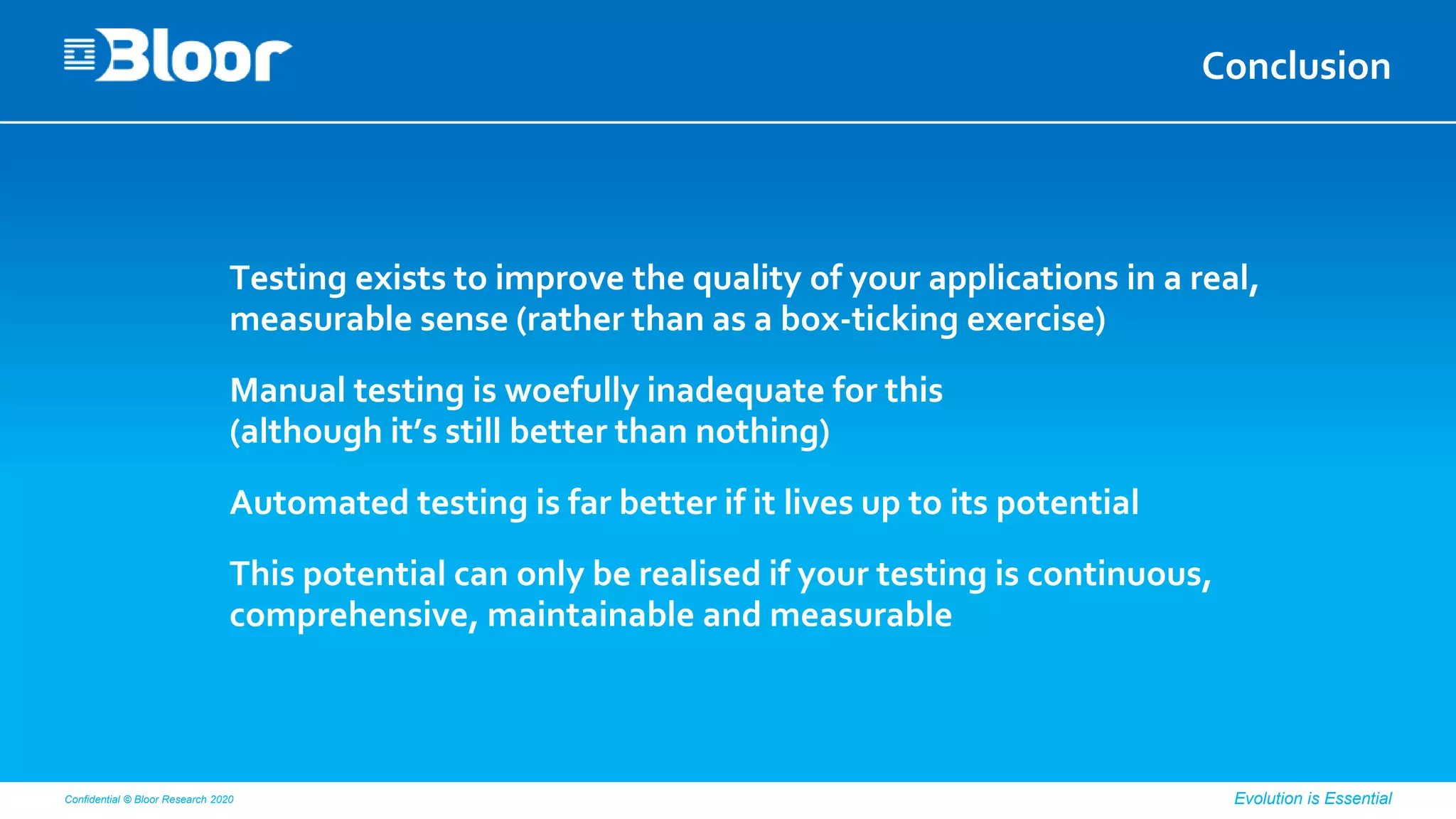 Confidential © Bloor Research 2020 Evolution is Essential
Conclusion
Testing exists to improve the quality of your applications in a real,
measurable sense (rather than as a box-ticking exercise)
Manual testing is woefully inadequate for this
(although it’s still better than nothing)
Automated testing is far better if it lives up to its potential
This potential can only be realised if your testing is continuous,
comprehensive, maintainable and measurable
 