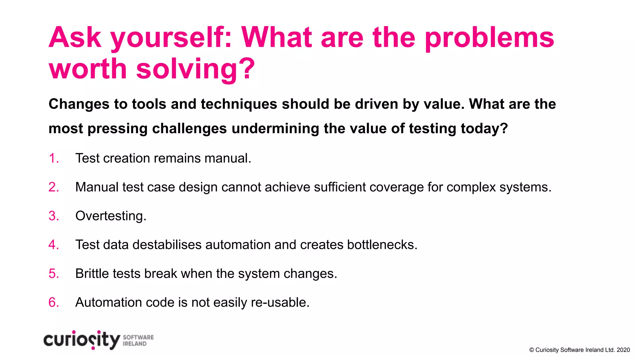 © Curiosity Software Ireland Ltd. 2020
Ask yourself: What are the problems
worth solving?
Changes to tools and techniques should be driven by value. What are the
most pressing challenges undermining the value of testing today?
1. Test creation remains manual.
2. Manual test case design cannot achieve sufficient coverage for complex systems.
3. Overtesting.
4. Test data destabilises automation and creates bottlenecks.
5. Brittle tests break when the system changes.
6. Automation code is not easily re-usable.
 