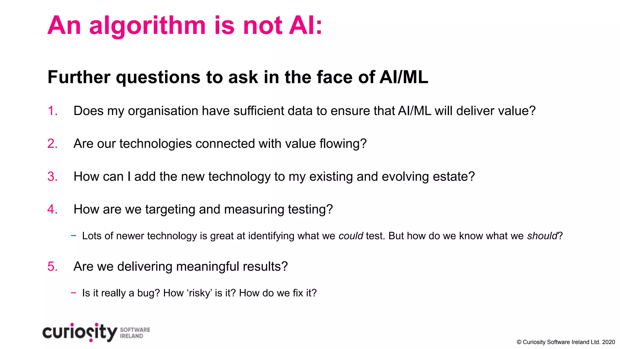 © Curiosity Software Ireland Ltd. 2020
An algorithm is not AI:
Further questions to ask in the face of AI/ML
1. Does my organisation have sufficient data to ensure that AI/ML will deliver value?
2. Are our technologies connected with value flowing?
3. How can I add the new technology to my existing and evolving estate?
4. How are we targeting and measuring testing?
− Lots of newer technology is great at identifying what we could test. But how do we know what we should?
5. Are we delivering meaningful results?
− Is it really a bug? How ‘risky’ is it? How do we fix it?
 