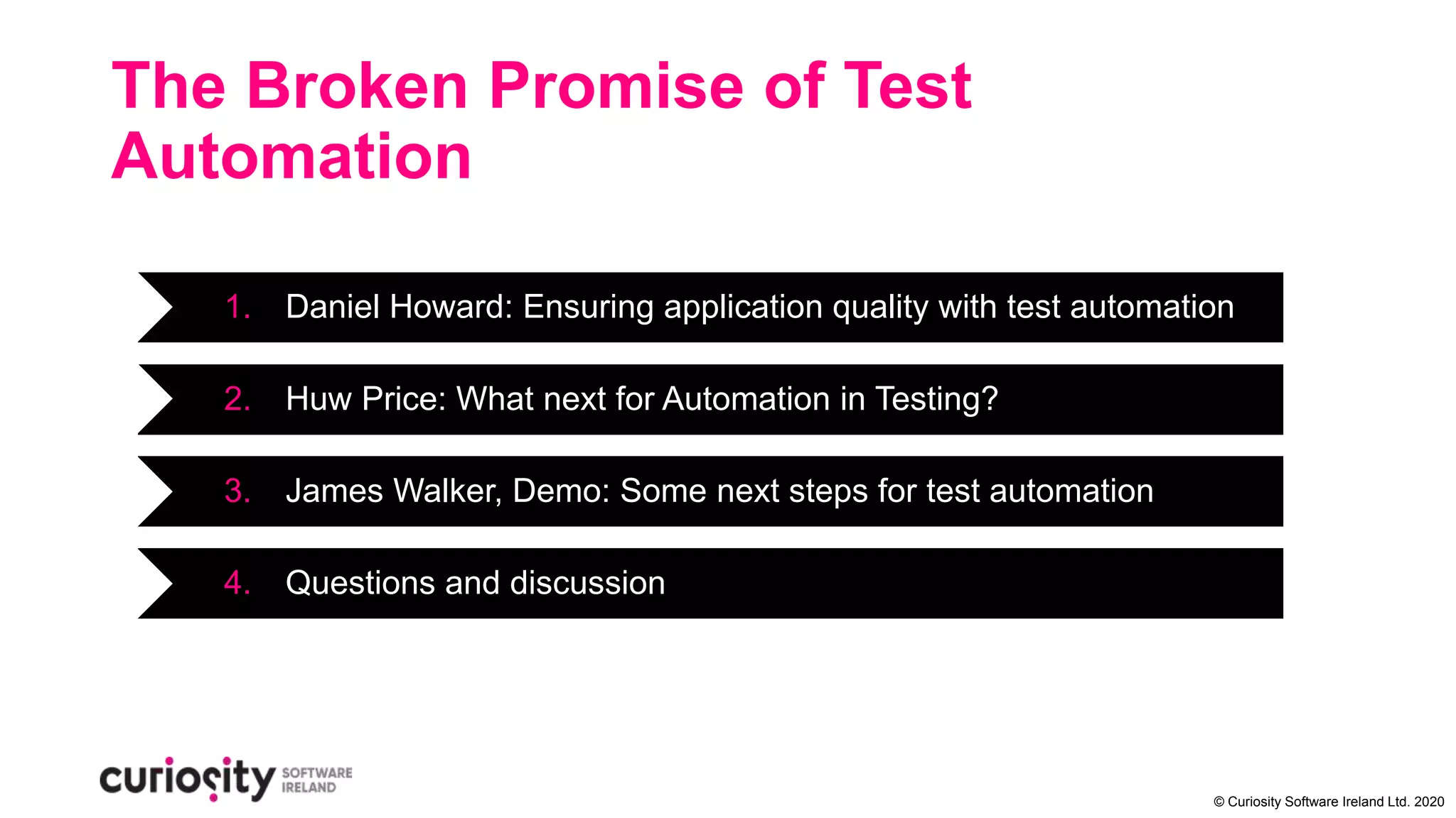 © Curiosity Software Ireland Ltd. 2020
The Broken Promise of Test
Automation
1. Daniel Howard: Ensuring application quality with test automation
2. Huw Price: What next for Automation in Testing?
3. James Walker, Demo: Some next steps for test automation
4. Questions and discussion
 