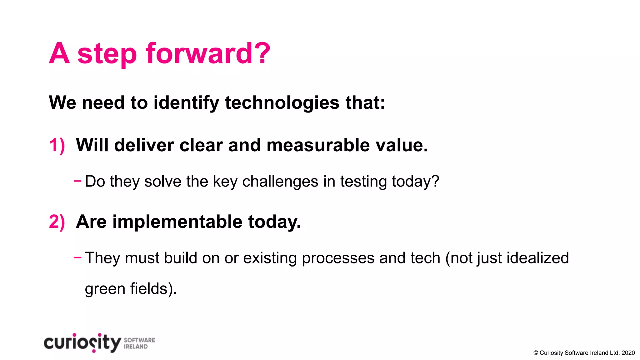 © Curiosity Software Ireland Ltd. 2020
A step forward?
We need to identify technologies that:
1) Will deliver clear and measurable value.
− Do they solve the key challenges in testing today?
2) Are implementable today.
− They must build on or existing processes and tech (not just idealized
green fields).
 