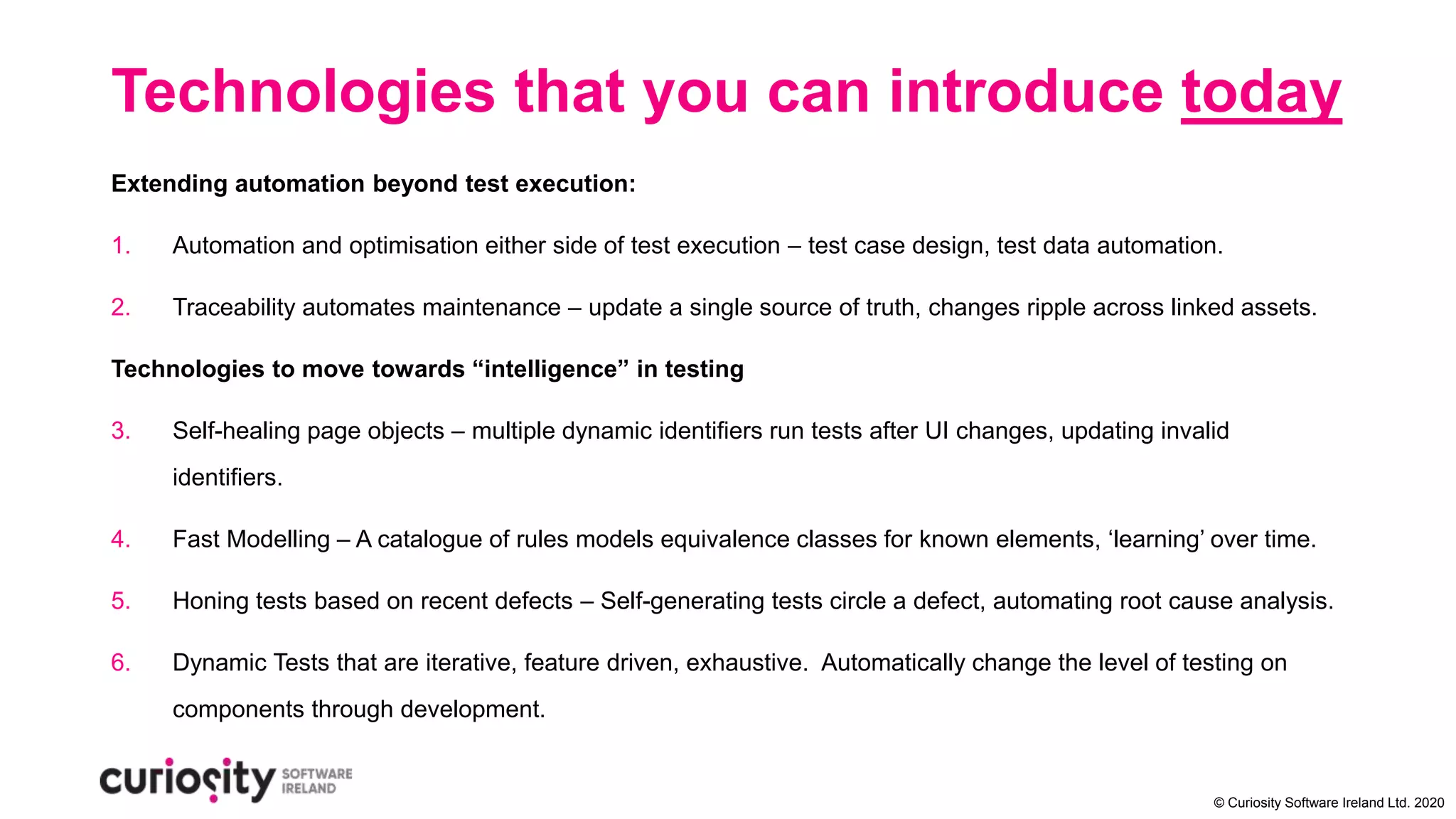© Curiosity Software Ireland Ltd. 2020
Technologies that you can introduce today
Extending automation beyond test execution:
1. Automation and optimisation either side of test execution – test case design, test data automation.
2. Traceability automates maintenance – update a single source of truth, changes ripple across linked assets.
Technologies to move towards “intelligence” in testing
3. Self-healing page objects – multiple dynamic identifiers run tests after UI changes, updating invalid
identifiers.
4. Fast Modelling – A catalogue of rules models equivalence classes for known elements, ‘learning’ over time.
5. Honing tests based on recent defects – Self-generating tests circle a defect, automating root cause analysis.
6. Dynamic Tests that are iterative, feature driven, exhaustive. Automatically change the level of testing on
components through development.
 