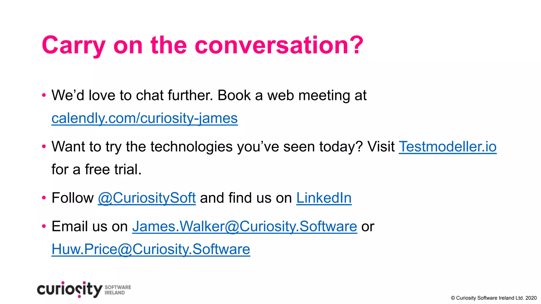 © Curiosity Software Ireland Ltd. 2020
Carry on the conversation?
• We’d love to chat further. Book a web meeting at
calendly.com/curiosity-james
• Want to try the technologies you’ve seen today? Visit Testmodeller.io
for a free trial.
• Follow @CuriositySoft and find us on LinkedIn
• Email us on James.Walker@Curiosity.Software or
Huw.Price@Curiosity.Software
 