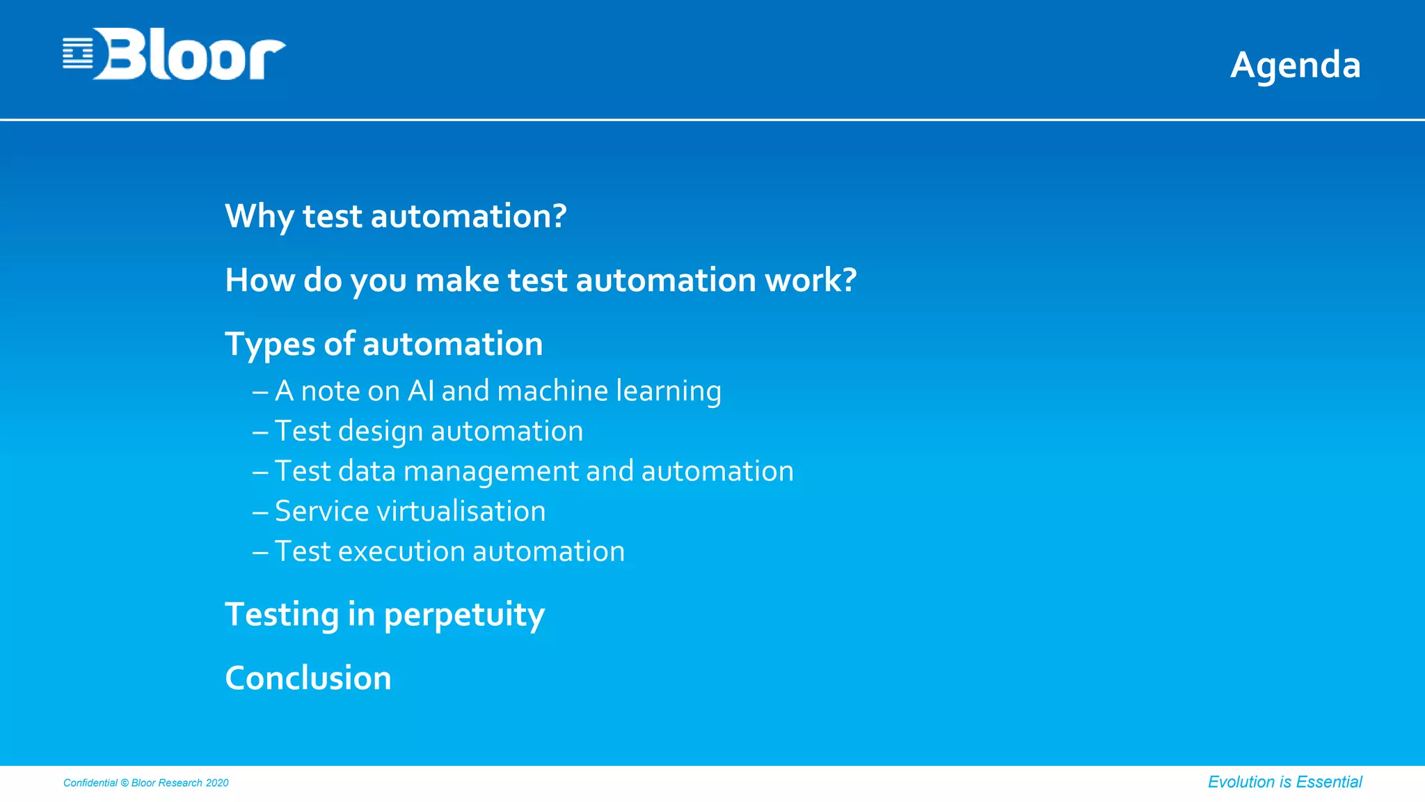 Confidential © Bloor Research 2020 Evolution is Essential
Agenda
Why test automation?
How do you make test automation work?
Types of automation
– A note on AI and machine learning
– Test design automation
– Test data management and automation
– Service virtualisation
– Test execution automation
Testing in perpetuity
Conclusion
 