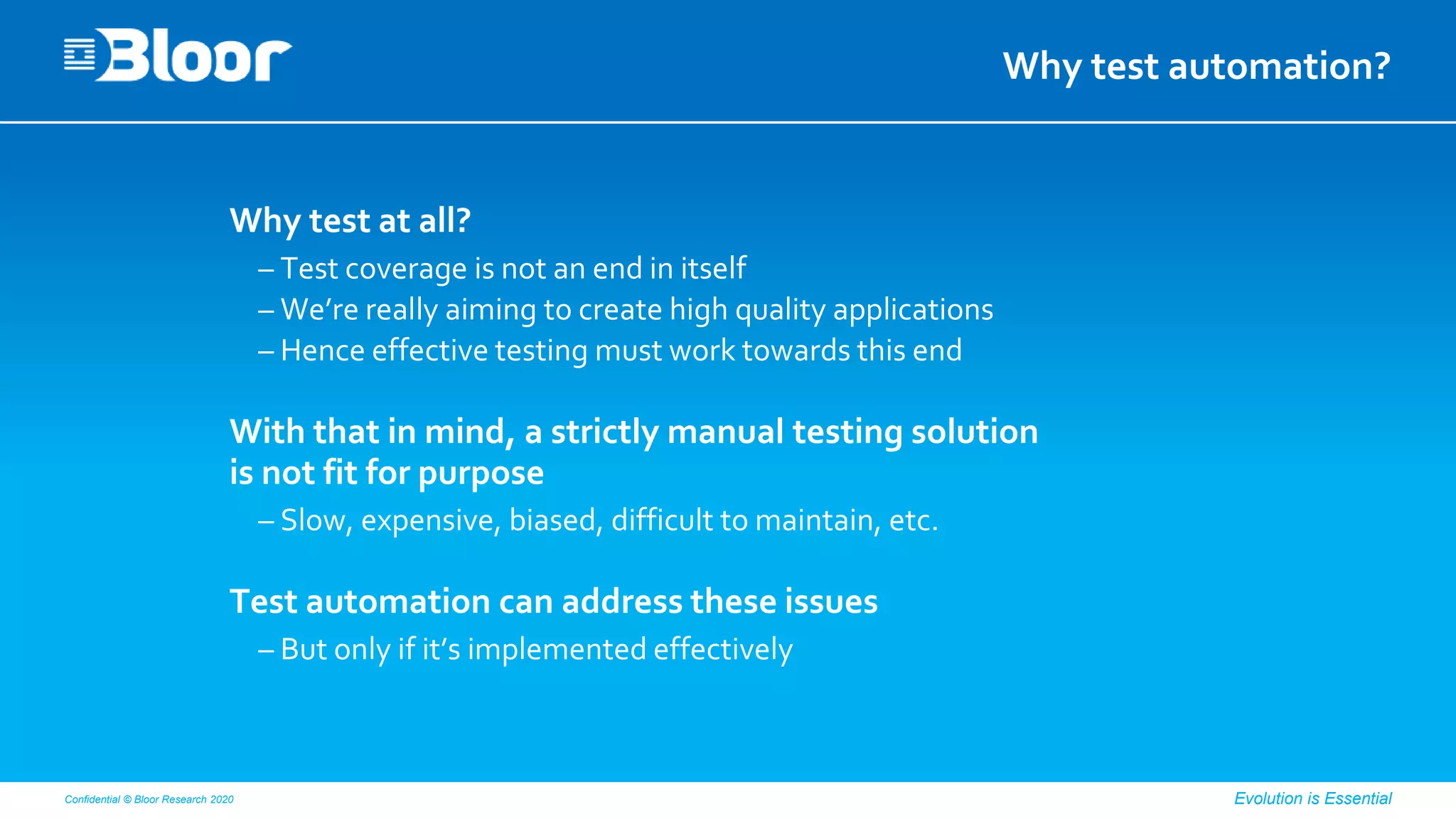 Confidential © Bloor Research 2020 Evolution is Essential
Why test automation?
Why test at all?
– Test coverage is not an end in itself
– We’re really aiming to create high quality applications
– Hence effective testing must work towards this end
With that in mind, a strictly manual testing solution
is not fit for purpose
– Slow, expensive, biased, difficult to maintain, etc.
Test automation can address these issues
– But only if it’s implemented effectively
 