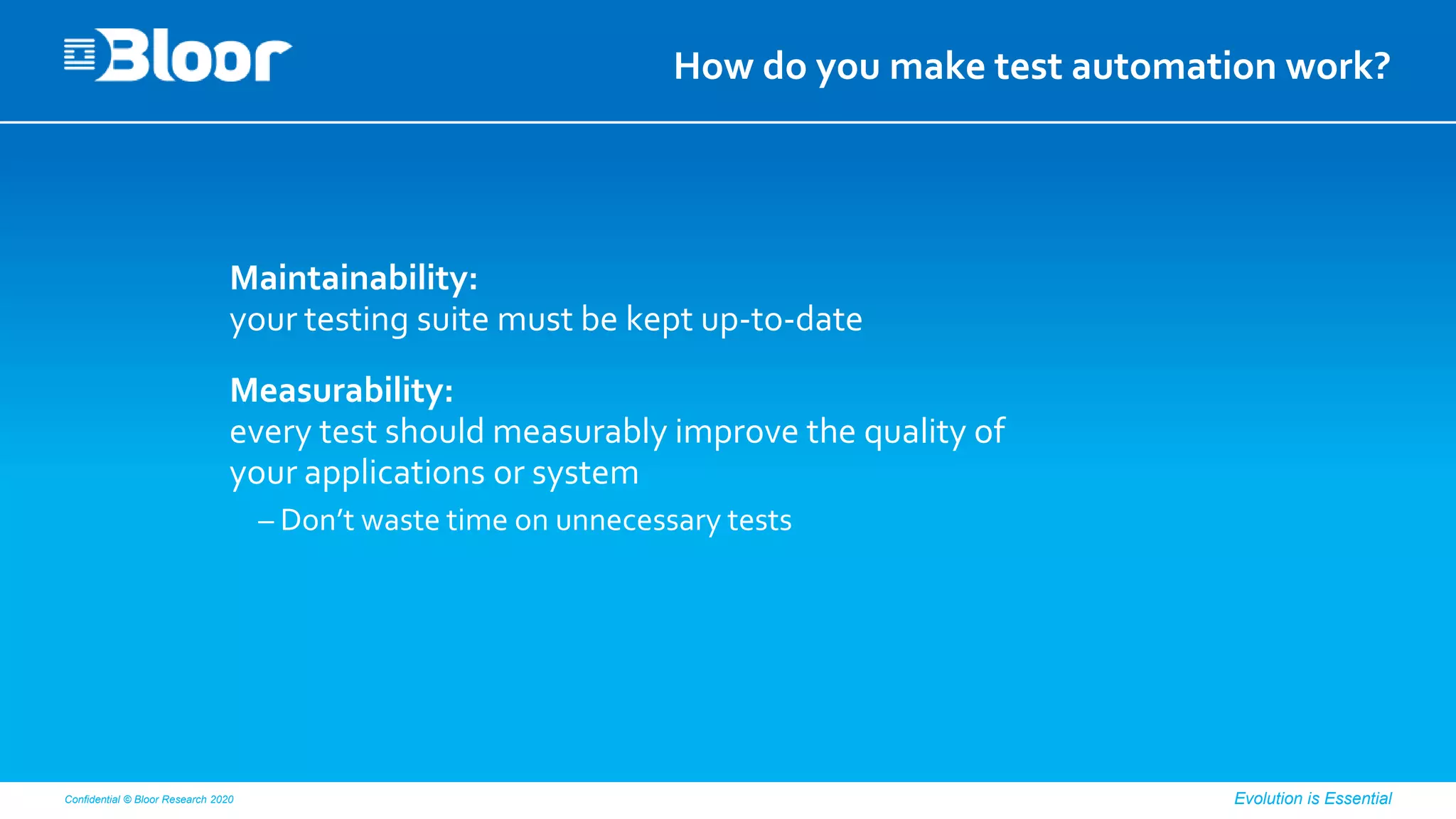 Confidential © Bloor Research 2020 Evolution is Essential
How do you make test automation work?
Maintainability:
your testing suite must be kept up-to-date
Measurability:
every test should measurably improve the quality of
your applications or system
– Don’t waste time on unnecessary tests
 