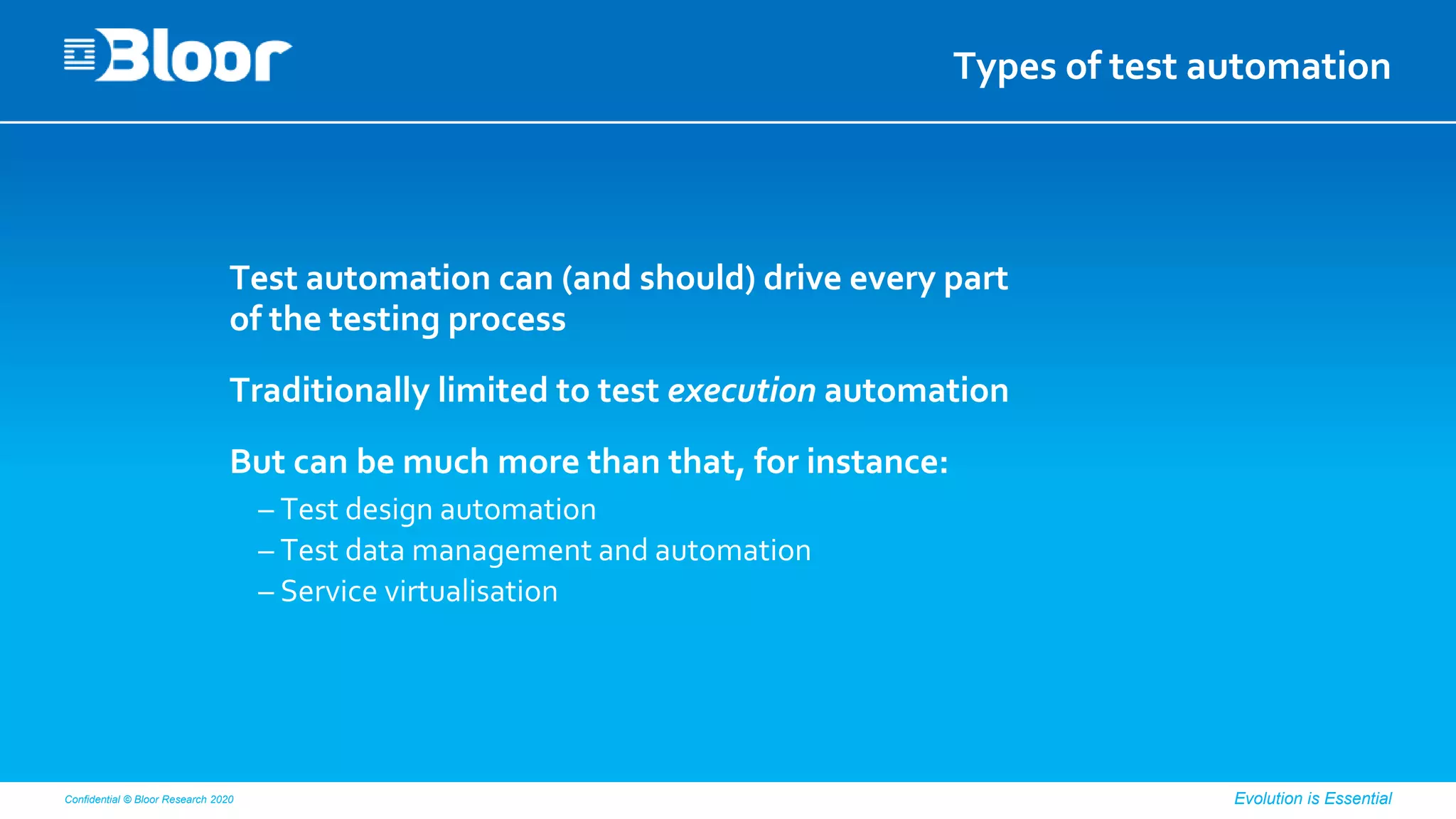 Confidential © Bloor Research 2020 Evolution is Essential
Types of test automation
Test automation can (and should) drive every part
of the testing process
Traditionally limited to test execution automation
But can be much more than that, for instance:
– Test design automation
– Test data management and automation
– Service virtualisation
 