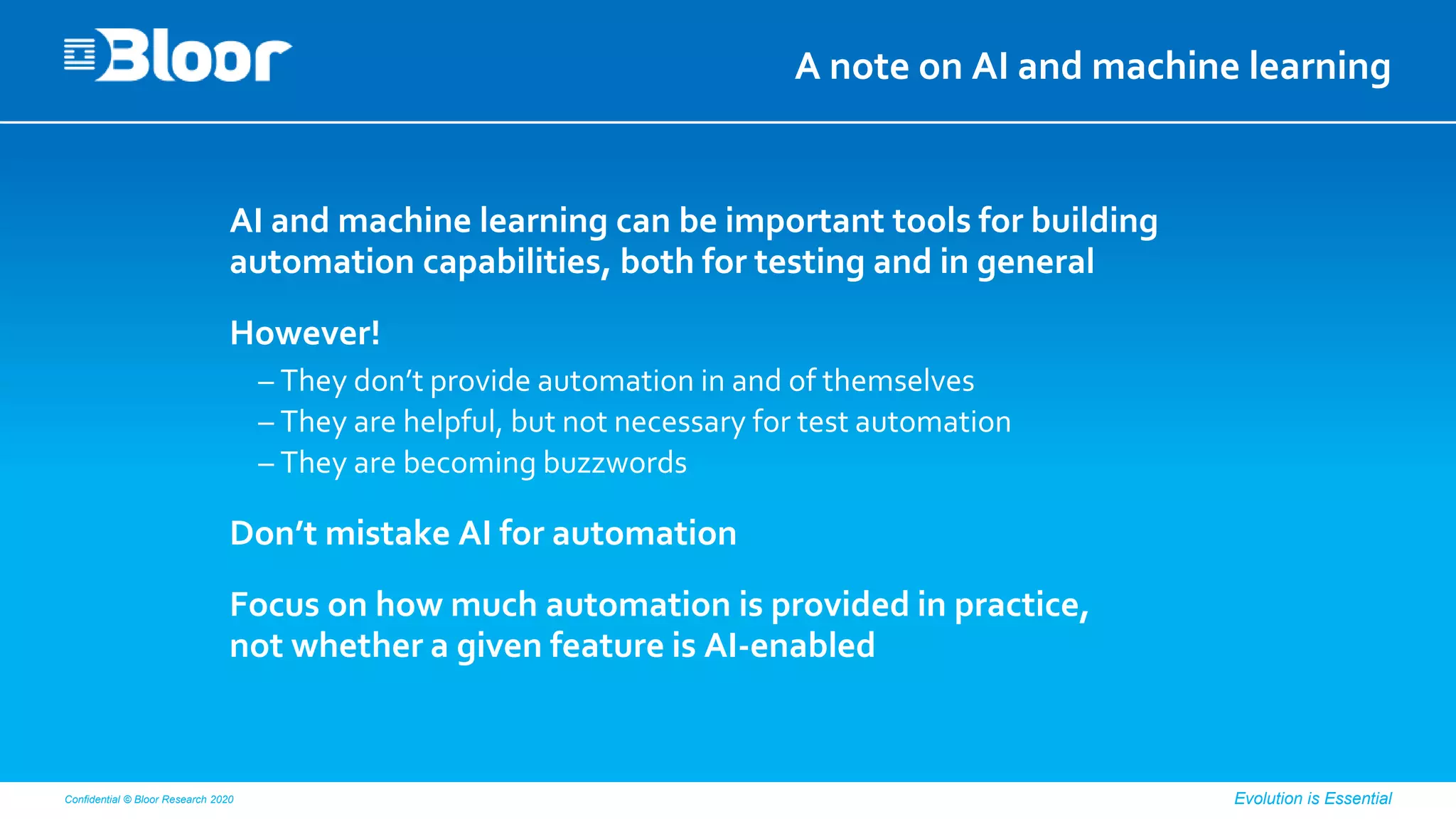 Confidential © Bloor Research 2020 Evolution is Essential
A note on AI and machine learning
AI and machine learning can be important tools for building
automation capabilities, both for testing and in general
However!
– They don’t provide automation in and of themselves
– They are helpful, but not necessary for test automation
– They are becoming buzzwords
Don’t mistake AI for automation
Focus on how much automation is provided in practice,
not whether a given feature is AI-enabled
 