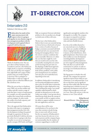 Embarcadero 2.0
Published: 19th February 2009



E
       mbarcadero has made its first            SQL are exceptions) between individual                     significantly outweigh the numbers who
       major announcement with                  products in the two product sets, though                   downgrade to a toolkit. The company
       respect to how it is going to            no doubt more of these will come.                          also expects to expand its reach into
pull together its own, historic range of                                                                   customer organisations with higher-
data management products with the               The key issue is that Embarcadero                          value and more flexible licenses.
development tools it gained when it             believes that its users are currently having
acquired CodeGear last year.                    to choose between which tools to licence                   In so far as the toolkits themselves
                                                from a variety of vendors, because of                      are concerned, just as in a hardware
                                                budget constraints associated with both                    store, there are a number of different
                                                the hard and soft costs associated with                    choices ranging from basic through
                                                buying and managing software. Given                        to luxury; in fact titled bronze, silver,
                                                the current economic conditions this                       gold and platinum, where bronze and
                                                seems reasonable. Moreover, it is often                    silver toolkits are more development
                                                the case that there might be a tool                        (including database development)
                                                that you would need to use but only                        oriented whereas gold and platinum
Think of a hardware store. You can              occasionally, meaning that you cannot                      are more targeted at data management.
go in there and buy hammers, nails,             justify licensing it for part-time use.                    That said, there are tools for both
screwdrivers and saws, all of which you         By adopting a toolkit-based approach                       communities in each kit, in order to
might classify as carpentry or building         Embarcadero is hoping to overcome                          encourage cross-fertilisation between
tools. You can also buy wire strippers,         both of these problems, with toolkit                       the two groups.
fuses, light bulbs and a range of other         prices being between two and three
products that you would categorise              times the price of an individual tool,                     The big question is whether this will
as electrical. This is analogous to             depending on the tool.                                     all work. The company has reported
Embarcadero: it sells two ranges of                                                                        significant interest from within its user
products that are allied but different, just    In addition, Embarcadero is introducing                    community. I can understand that. I can
like a hardware store.                          new licensing and deployment options                       also see that there may be significant
                                                that, in the case of the latter in particular,             take-up of the toolkit offer. But the more
What else can you buy in a hardware             should help to reduce deployment costs.                    interesting issue is whether its users of
store? Well, you can buy toolkits and           This is facilitated by using a ‘zero-install’              application development tools will start
toolkits typically contain a range of           capability called InstantOn, which                         using its data management tools and
tools that span a variety of requirements.      provides on-demand access to the tools                     vice versa. That is the real test: is this one
For example, you will commonly find             within your toolkit. I won’t go into this in               business or two? Time will tell.
toolkits that contain both screwdrivers         detail but just think about the concept of
and wire strippers. In other words,             a zero install: no DLL or registry worries,                                        Philip Howard
the toolkit covers both carpentry and           the ability to support multiple versions of                 Research Director - Data Management,
electrical requirements.                        the same application, and so on.                                                    Bloor Research

This is the approach that Embarcadero           Of course there will be some
has taken with respect to merging its           cannibalisation of its user base in the
data management product line with               sense that customers already having                                                © Bloor Research 2009
the development tooling it has gained           three or more tools will save money
through its acquisition of what was             but the vast majority of Embarcadero’s
previously Borland’s CodeGear division.         users have licenses for only one or two
Or, rather, how it is going to take these       tools at present and the company hopes,
to market: we are not yet seeing many           not unreasonably, that the numbers of
specific synergies (ER/Studio and Rapid         customers upgrading to a toolkit will


                                               Tel : +44 (0)190 888 0760 | Fax : +44 (0)190 888 0761| email: info@it-analysis.com | web: www.it-analysis.com
 