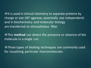 It is used in clinical chemistry to separate proteins by
charge or size (IEF agarose, essentially size independent)
and in biochemistry and molecular biology
are transferred to nitrocellulose filter.
This method can detect the presence or absence of bio
molecule in a single run.
Three types of blotting techniques are commonly used
for visualizing particular macromolecules
 