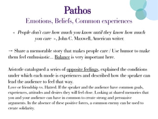 Pathos
Emotions, Beliefs, Common experiences
« People don’t care how much you know until they know how much
you care », John C. Maxwell, American writer.
→ Share a memorable story that makes people care / Use humor to make
them feel enthusiastic... Balance is very important here.
Aristotle catalogued a series of opposite feelings, explained the conditions
under which each mode is experiences and described how the speaker can
lead the audience to feel that way.
Love or friendship vs. Hatred. If the speaker and the audience have common goals,
experiences, attitudes and desires they will feel close. Looking at shared memories that
you and your audience can have in common to create strong and persuasive
arguments. In the absence of these positive forces, a common enemy can be used to
create solidarity.
 