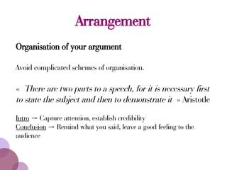 Arrangement
Organisation of your argument
Avoid complicated schemes of organisation.
« There are two parts to a speech, for it is necessary first
to state the subject and then to demonstrate it » Aristotle
Intro Capture attention, establish credibility→
Conclusion Remind what you said, leave a good feeling to the→
audience
 