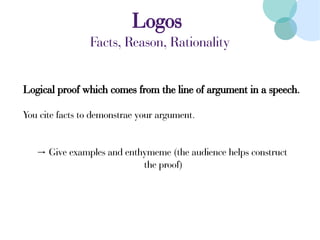 Logos
Facts, Reason, Rationality
Logical proof which comes from the line of argument in a speech.
You cite facts to demonstrae your argument.
→ Give examples and enthymeme (the audience helps construct
the proof)
 