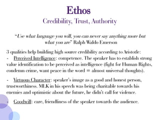 “Use what language you will, you can never say anything more but
what you are” Ralph Waldo Emerson
3 qualities help building high source credibility according to Aristotle:
- Perceived Intelligence: competence. The speaker has to establish strong
value identification to be perceived as intelligence (fight for Human Rights,
condemn crime, want peace in the word = almost universal thoughts).
- Virtuous Character: speaker’s image as a good and honest person,
trustworthiness. MLK in his speech was being charitable towards his
enemies and optimistic about the future, he didn’t call for violence.
- Goodwill: care, friendliness of the speaker towards the audience.
Ethos
Credibility, Trust, Authority
 