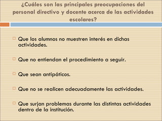 ¿Cuáles son las principales preocupaciones del personal directivo y docente acerca de las actividades escolares? Que los alumnos no muestren interés en dichas actividades. Que no entiendan el procedimiento a seguir. Que sean antipáticos. Que no se realicen adecuadamente las actividades. Que surjan problemas durante las distintas actividades dentro de la institución. 