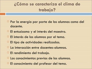 ¿Cómo se caracteriza el clima de trabajo? Por la energía por parte de los alumnos como del docente. El entusiasmo y el interés del maestro. El interés de los alumnos por el tema. El tipo de actividades realizadas. La interacción entre docentes-alumnos. El rendimiento del trabajo. Los conocimientos previos de los alumnos. El conocimiento del profesor del tema. 
