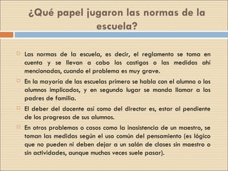 ¿Qué papel jugaron las normas de la escuela? Las normas de la escuela, es decir, el reglamento se toma en cuenta y se llevan a cabo los castigos o las medidas ahí mencionadas, cuando el problema es muy grave. En la mayoría de las escuelas primero se habla con el alumno o los alumnos implicados, y en segundo lugar se manda llamar a los padres de familia. El deber del docente así como del director es, estar al pendiente de los progresos de sus alumnos. En otros problemas o casos como la inasistencia de un maestro, se toman las medidas según el uso común del pensamiento (es lógico que no pueden ni deben dejar a un salón de clases sin maestro o sin actividades, aunque muchas veces suele pasar). 