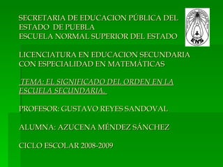 SECRETARIA DE EDUCACION PÚBLICA DEL
ESTADO DE PUEBLA
ESCUELA NORMAL SUPERIOR DEL ESTADO

LICENCIATURA EN EDUCACION SECUNDARIA
CON ESPECIALIDAD EN MATEMÁTICAS

TEMA: EL SIGNIFICADO DEL ORDEN EN LA
ESCUELA SECUNDARIA.

PROFESOR: GUSTAVO REYES SANDOVAL

ALUMNA: AZUCENA MÉNDEZ SÁNCHEZ

CICLO ESCOLAR 2008-2009
 