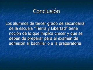 Conclusión Los alumnos de tercer grado de secundaria de la escuela “Tierra y Libertad” tiene noción de lo que implica crecer y que se deben de preparar para el examen de admisión al bachiller o a la praparatoria