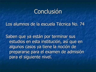 Conclusión Los alumnos de la escuela Técnica No. 74 Saben que ya están por terminar sus estudios en esta institución, así que en algunos casos ya tiene la noción de prepararse para el examen de admisión para el siguiente nivel.