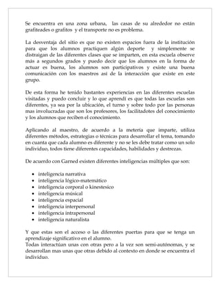 Se encuentra en una zona urbana, las casas de su alrededor no están
grafiteades o grafitos y el transporte no es problema.

La desventaja del sitio es que no existen espacios fuera de la institución
para que los alumnos practiquen algún deporte y simplemente se
distraigan de las diferentes clases que se imparten, en esta escuela observe
más a segundos grados y puedo decir que los alumnos en la forma de
actuar es buena, los alumnos son participativos y existe una buena
comunicación con los maestros así de la interacción que existe en este
grupo.

De esta forma he tenido bastantes experiencias en las diferentes escuelas
visitadas y puedo concluir y lo que aprendí es que todas las escuelas son
diferentes, ya sea por la ubicación, el turno y sobre todo por las personas
mas involucradas que son los profesores, los facilitadotes del conocimiento
y los alumnos que reciben el conocimiento.

Aplicando al maestro, de acuerdo a la metería que imparte, utiliza
diferentes métodos, estrategias o técnicas para desarrollar el tema, tomando
en cuanta que cada alumno es diferente y no se les debe tratar como un solo
individuo, todos tiene diferentes capacidades, habilidades y destrezas.

De acuerdo con Garned existen diferentes inteligencias múltiples que son:

  •   inteligencia narrativa
  •   inteligencia lógico-matemático
  •   inteligencia corporal o kinestesico
  •   inteligencia músical
  •   inteligencia espacial
  •   inteligencia interpersonal
  •   inteligencia intrapersonal
  •   inteligencia naturalista

Y que estas son el acceso o las diferentes puertas para que se tenga un
aprendizaje significativo en el alumno.
Todas interactúan unas con otras pero a la vez son semi-autónomas, y se
desarrollan mas unas que otras debido al contexto en donde se encuentra el
individuo.
 