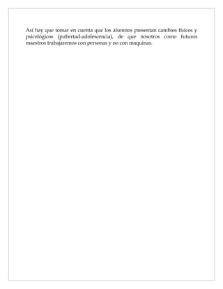 Así hay que tomar en cuenta que los alumnos presentan cambios físicos y
psicológicos (pubertad-adolescencia), de que nosotros como futuros
maestros trabajaremos con personas y no con maquinas.
 