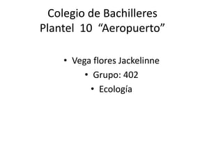 Colegio de Bachilleres
Plantel 10 “Aeropuerto”
• Vega flores Jackelinne
• Grupo: 402
• Ecología
 